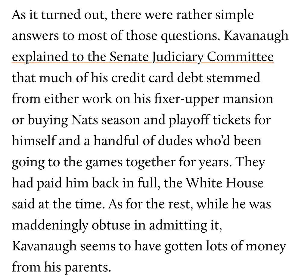 As it turned out, there were rather simple answers to most of those questions. Kavanaugh explained to the Senate Judiciary Committee that much of his credit card debt stemmed from either work on his fixer-upper mansion or buying Nats season and playoff tickets for himself and a handful of dudes who'd been going to the games together for years. They had paid him back in full, the White House said at the time. As for the rest, while he was maddeningly obtuse in admitting it, Kavanaugh seems to have gotten lots of money from his parents.