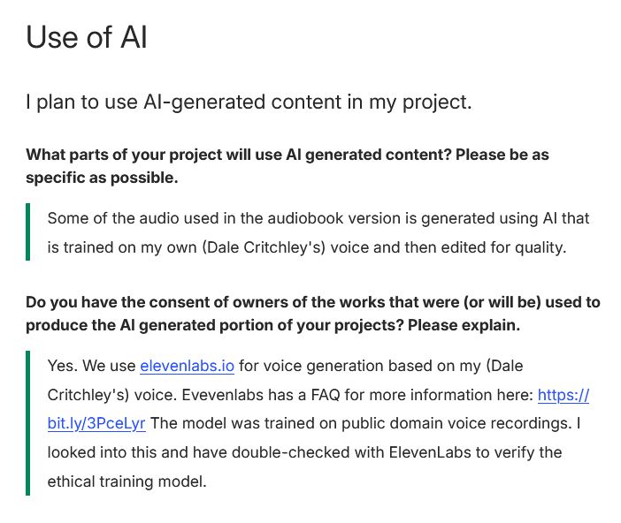 A screenshot of the Use Of AI portion of the Free5e Kickstarter page. The text reads: Use of AI
I plan to use AI-generated content in my project.
What parts of your project will use AI generated content? Please be as specific as possible.

Some of the audio used in the audiobook version is generated using AI that is trained on my own (Dale Critchley's) voice and then edited for quality.
Do you have the consent of owners of the works that were (or will be) used to produce the AI generated portion of your projects? Please explain.

Yes. We use elevenlabs.io for voice generation based on my (Dale Critchley's) voice. Evevenlabs has a FAQ for more information here: https://bit.ly/3PceLyr The model was trained on public domain voice recordings. I looked into this and have double-checked with ElevenLabs to verify the ethical training model.