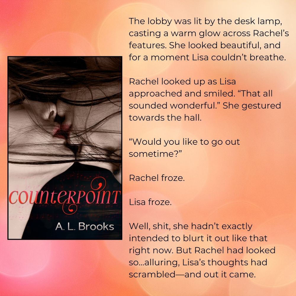 Book cover of Counterpoint by A. L. Brooks shows two young women in the ‘yin/yang’ position, their lips almost meeting.

Alongside is an excerpt from the book: 

The lobby was lit by the desk lamp, casting a warm glow across Rachel’s features. She looked beautiful, and for a moment Lisa couldn’t breathe.

Rachel looked up as Lisa approached and smiled. “That all sounded wonderful.” She gestured towards the hall.

“Would you like to go out sometime?”

Rachel froze.

Lisa froze.

Well, shit, she hadn’t exactly intended to blurt it out like that right now. But Rachel had looked so…alluring, Lisa’s thoughts had scrambled—and out it came.