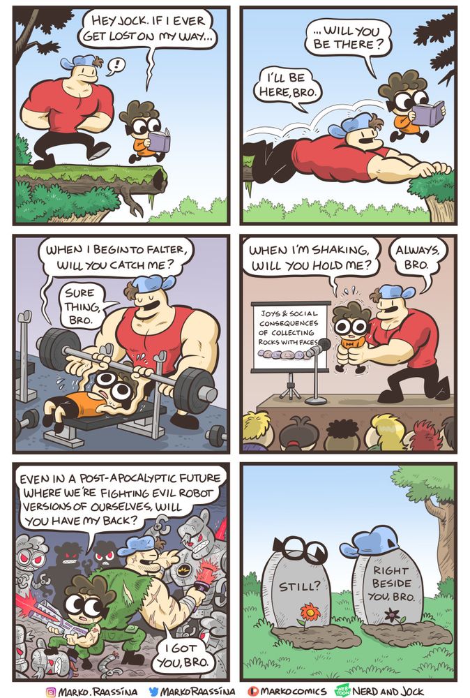 Nerd asks Jock if he will be there for him in numerous different scenarios: walking in a forest, spotting him in a gym, helping him with a presentation, fighting together in post-apocalyptic war, even in death. Jock reassures that he will always be there with him.