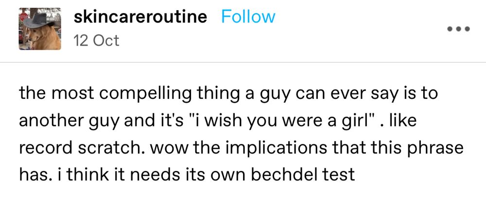 tumblr post by skincareroutine dated 12 October: the most compelling thing a guy can ever say is to another guy and it's "i wish you were a girl" . like record scratch. wow the implications that this phrase has. i think it needs its own bechdel test
