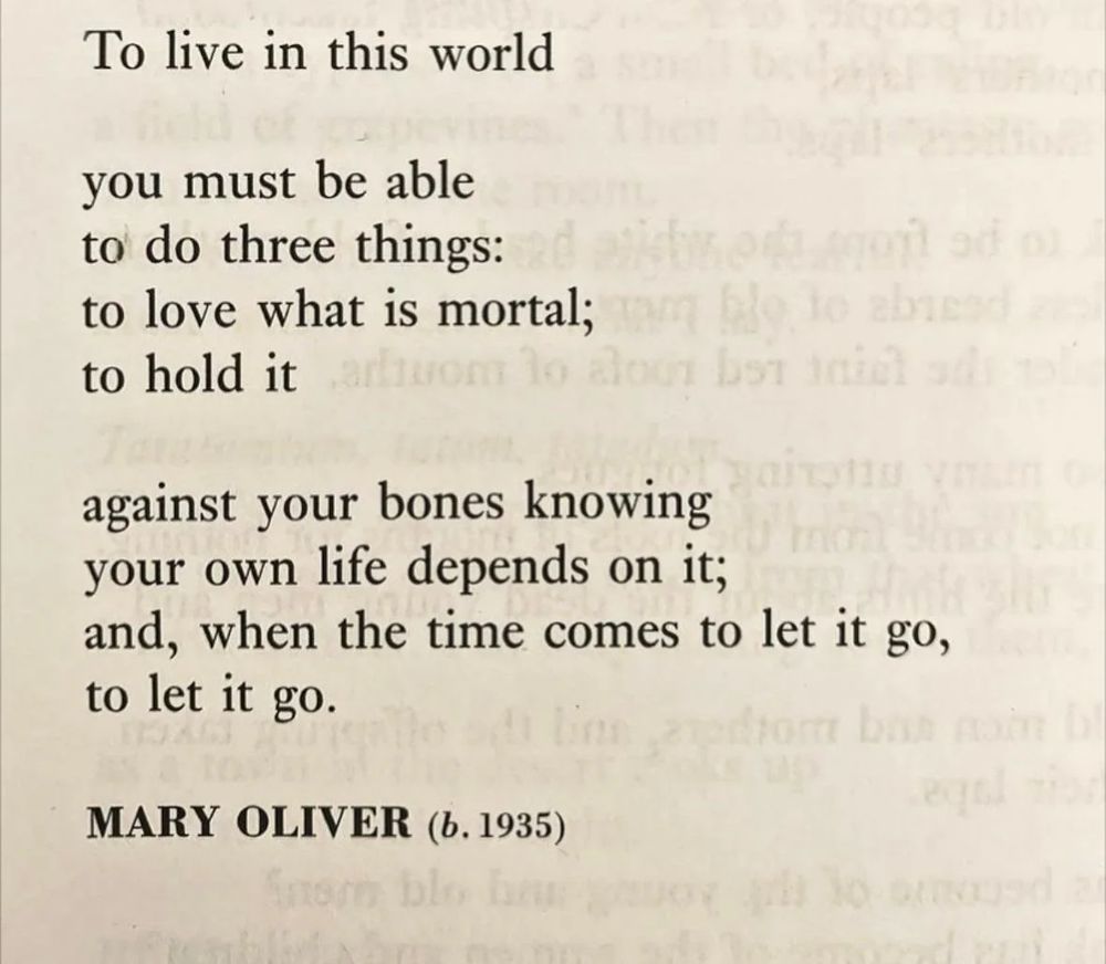 To live in this world

you must be able
to do three things:
to love what is mortal;
to hold it

against your bones knowing
your own life depends on it;
and, when the time comes to let it
go,
to let it go.