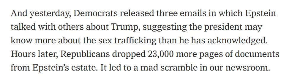 And yesterday, Democrats released three emails in which Epstein talked with others about Trump, suggesting the president may know more about the sex trafficking than he has acknowledged. Hours later, Republicans dropped 23,000 more pages of documents from Epstein’s estate. It led to a mad scramble in our newsroom.