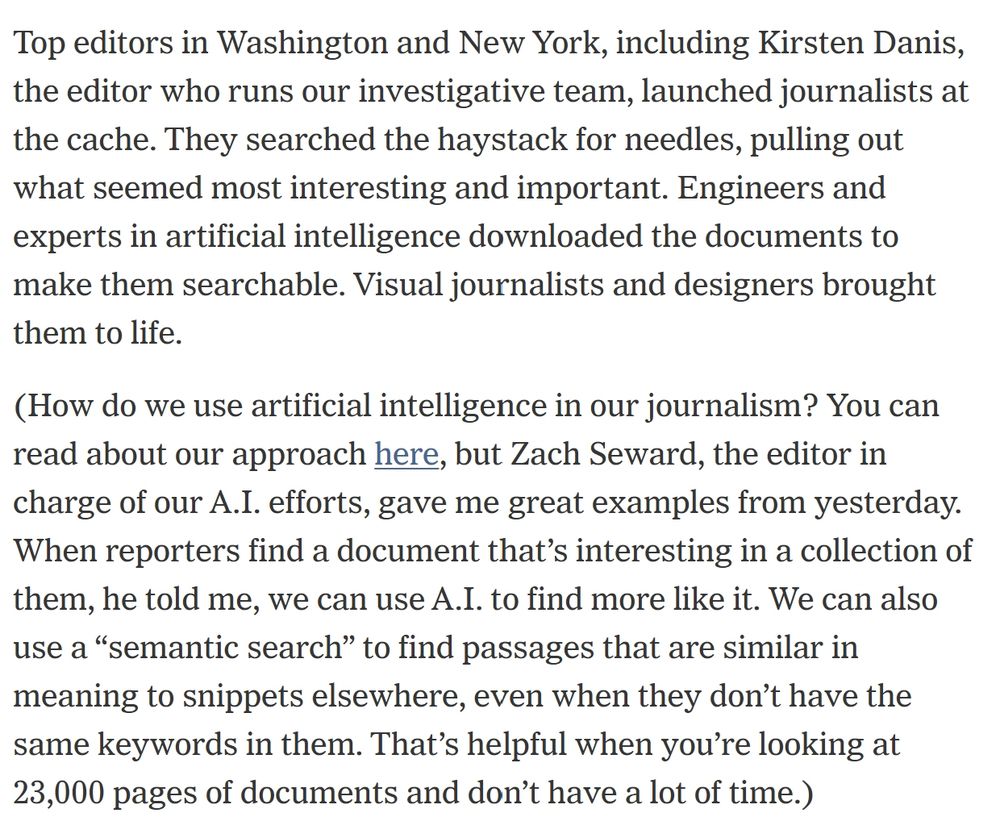 Top editors in Washington and New York, including Kirsten Danis, the editor who runs our investigative team, launched journalists at the cache. They searched the haystack for needles, pulling out what seemed most interesting and important. Engineers and experts in artificial intelligence downloaded the documents to make them searchable. Visual journalists and designers brought them to life.
(How do we use artificial intelligence in our journalism? You can read about our approach here, but Zach Seward, the editor in charge of our A.I. efforts, gave me great examples from yesterday. When reporters find a document that’s interesting in a collection of them, he told me, we can use A.I. to find more like it. We can also use a “semantic search” to find passages that are similar in meaning to snippets elsewhere, even when they don’t have the same keywords in them. That’s helpful when you’re looking at 23,000 pages of documents and don’t have a lot of time.)