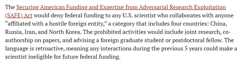The Securing American Funding and Expertise from Adversarial Research Exploitation (SAFE) Act would deny federal funding to any U.S. scientist who collaborates with anyone “affiliated with a hostile foreign entity,” a category that includes four countries: China, Russia, Iran, and North Korea. The prohibited activities would include joint research, co-authorship on papers, and advising a foreign graduate student or postdoctoral fellow. The language is retroactive, meaning any interactions during the previous 5 years could make a scientist ineligible for future federal funding.