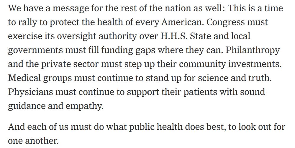 We have a message for the rest of the nation as well: This is a time to rally to protect the health of every American. Congress must exercise its oversight authority over H.H.S. State and local governments must fill funding gaps where they can. Philanthropy and the private sector must step up their community investments. Medical groups must continue to stand up for science and truth. Physicians must continue to support their patients with sound guidance and empathy. And each of us must do what public health does best, to look out for one another.