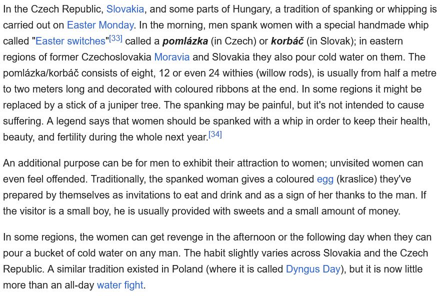 In the Czech Republic, Slovakia, and some parts of Hungary, a tradition of spanking or whipping is carried out on Easter Monday. In the morning, men spank women with a special handmade whip called "Easter switches"[33] called a pomlázka (in Czech) or korbáč (in Slovak); in eastern regions of former Czechoslovakia Moravia and Slovakia they also pour cold water on them. The pomlázka/korbáč consists of eight, 12 or even 24 withies (willow rods), is usually from half a metre to two meters long and decorated with coloured ribbons at the end. In some regions it might be replaced by a stick of a juniper tree. The spanking may be painful, but it's not intended to cause suffering. A legend says that women should be spanked with a whip in order to keep their health, beauty, and fertility during the whole next year.[34]

An additional purpose can be for men to exhibit their attraction to women; unvisited women can even feel offended. Traditionally, the spanked woman gives a coloured egg (kraslice) they've prepared by themselves as invitations to eat and drink and as a sign of her thanks to the man. If the visitor is a small boy, he is usually provided with sweets and a small amount of money.

In some regions, the women can get revenge in the afternoon or the following day when they can pour a bucket of cold water on any man. The habit slightly varies across Slovakia and the Czech Republic. A similar tradition existed in Poland (where it is called Dyngus Day), but it is now little more than an all-day water fight. 
