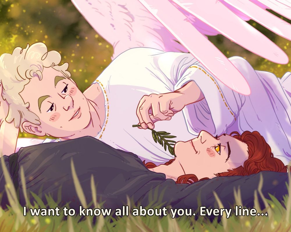an homage to a scene from Spartacus (1960), between Spartacus and Varinia. Aziraphale and Crowley are lying in a field. Crowley is on his back, and Aziraphale is on his side next to him. Aziraphale is gently running a plant spring across Crowley's jaw. Aziraphale has his wing over Crowley to shield his eyes from the sun. They're in love.