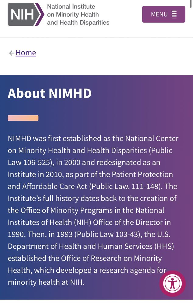 About NIMHD: NIMHD was first established as the National Center on Minority Health and Health Disparities (Public Law 106-525), in 2000 and redesignated as an Institute in 2010, as part of the Patient Protection and Affordable Care Act (Public Law. 111-148). The Institute's full history dates back to the creation of the Office of Minority Programs in the National Institutes of Health (NIH) Office of the Director in
1990. Then, in 1993 (Public Law 103-43), the U.S.
Department of Health and Human Services (HHS) established the Office of Research on Minority Health, which developed a research agenda for minority health at NIH.