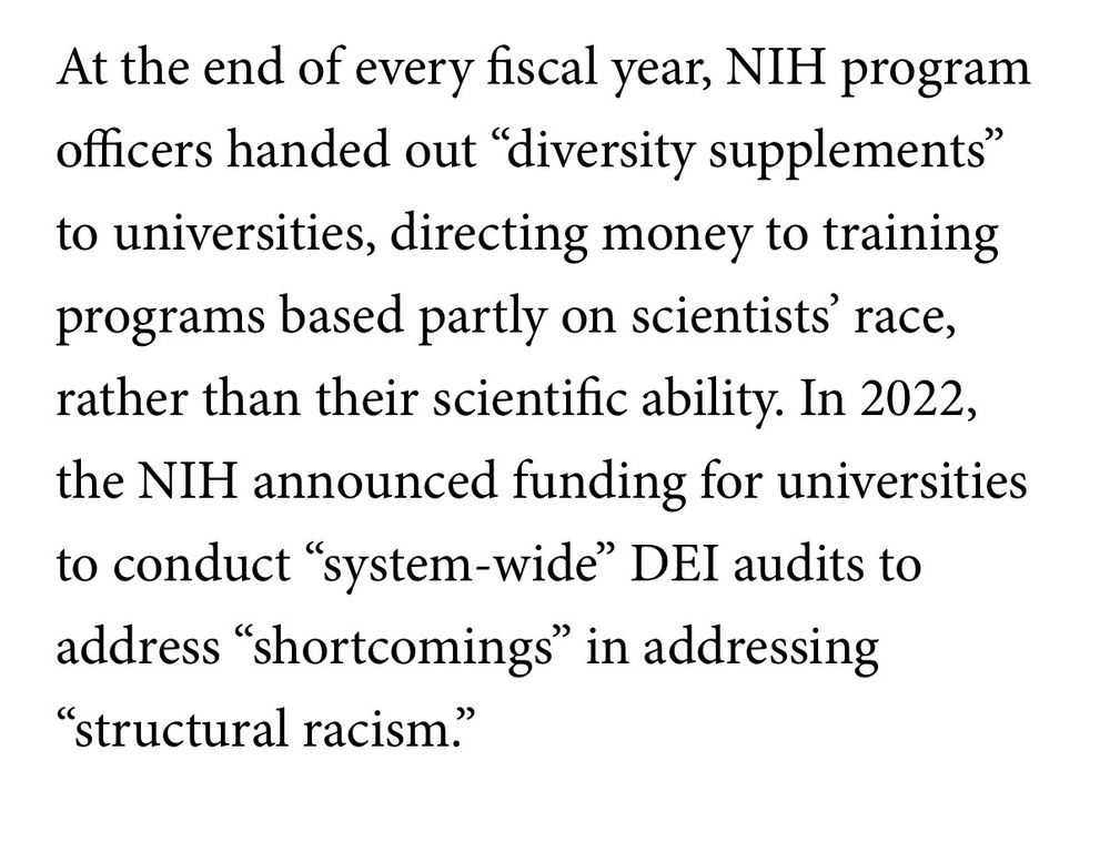 At the end of every fiscal year, NIH program officers handed out "diversity supplements" to universities, directing money to training programs based partly on scientists' race,
rather than their scientific ability. In 2022, the NIH announced funding for universities to conduct "system-wide" DEI audits to address "shortcomings" in addressing
"structural racism.