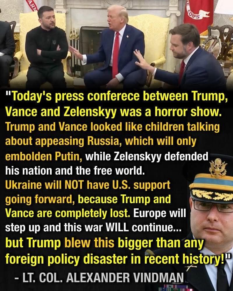 Image at top shows President Zelenskyy of Ukraine sitting in the Oval office with his arms crossed, next Donald Trump and JD Vance holding up their right hands in a stop gesture. Image at lower right is of Lt Col Alexander Vindman in his military dress uniform. Text reads "Today's press conference between Trump, Vance, and Zelenskyy was a horror show. Trump and Vance looked like children talking about appeasing Russia, which will only embolden Putin, while Zelenskyy defended his nation and the free world. Ukraine will NOT have US support going forward, because Trump and Vance are completely lost. Europe will step up and this war will continue... but Trump blew this bigger than any foreign policy disaster in recent history!" - Lt. Col. Alexander Vindman