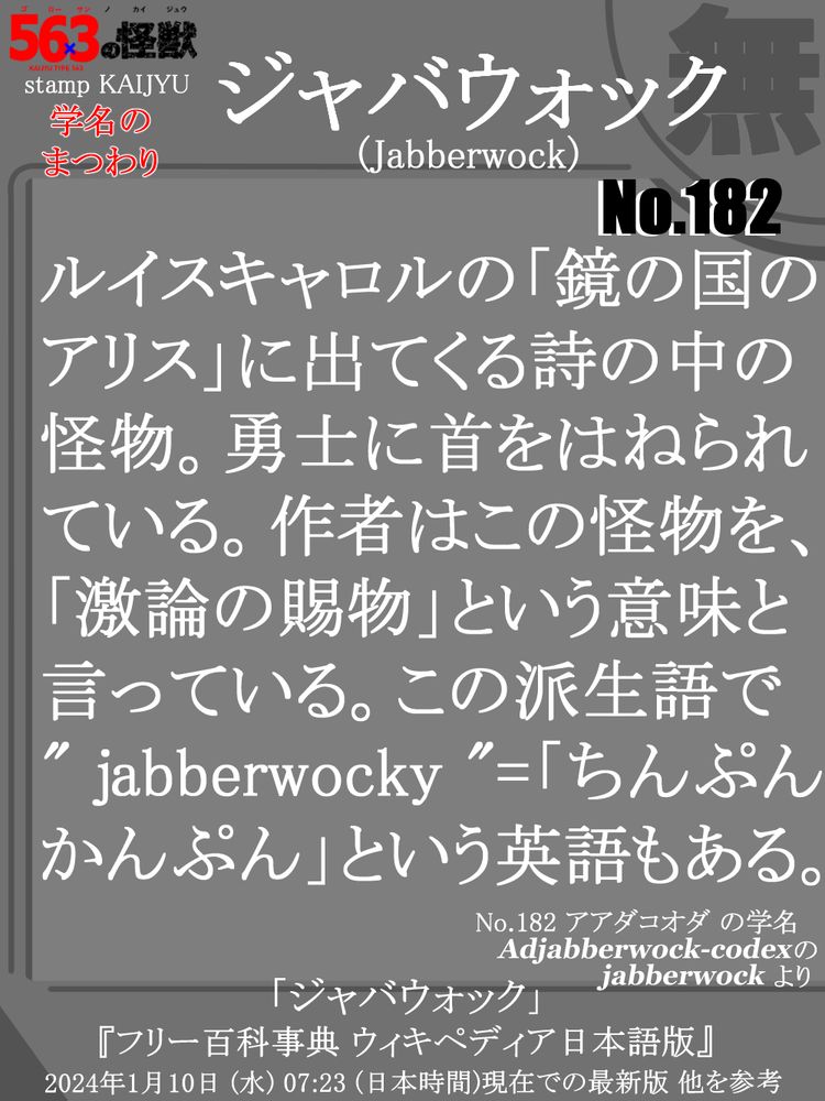 スレッド元のカードの裏面の画像。ここにはテキストが書かれており、内容はスレッド元の怪獣の学名に含まれている単語の、「ジャバウォック (jabberwock)」を簡単に説明している。説明文→「ルイスキャロルの「鏡の国のアリス」に出てくる詩の中の怪物。勇士に首をはねられている。作者はこの怪物を、「激論の賜物」という意味と言っている。この派生語で" jabberwocky "=「ちんぷんかんぷん」という英語もある。」 カード下部には、この説明をするにあたり 主に参考にしたサイト名を記載→[ 「ジャバウォック」 『フリー百科事典 ウィキペディア日本語版』 2024年1月10日 (水) 07:23 (日本時間)現在での最新版 他を参考 ]