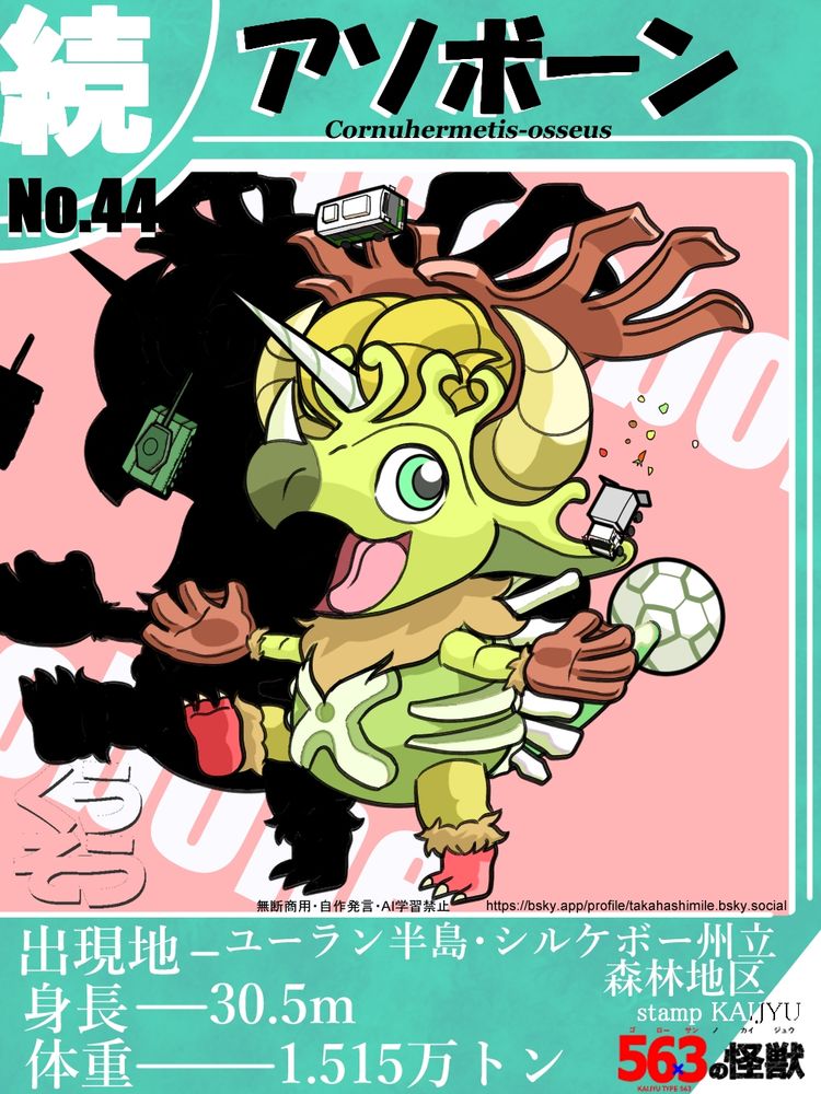 トレーディングカードのようなデザインで、その中央には怪獣が描かれている。上部には その怪獣の和名 「アソボーン」と、学名の " Cornuhermetis-osseus "を記載。ここに描かれている怪獣の見た目は、2足歩行の、色んな角が沢山生えている、恐竜のトリケラトプス、という感じ。これではよく分からないと思うので、これから各部位の形状を説明していく。体色は基本黄緑色である。では、まずは頭部。ここは前述した通り、まさにトリケラトプスの顔のような形をしている。嘴のようになっている鼻の先は、深緑色となっている。トリケラトプスと大きく違う点は、頭の後ろから伸びているフリルと、その辺りから生えている多種多様の角である。まず、頭部の左右の端からは、少し内向きにカーブした、バッファローの角のような、大きな黄土色のラセン角が、上向きに生えており、そのすぐ上からは、トナカイの角のような、先がいくつかに枝分かれした、茶色の大きな角が、やはり上向きに生えている。そして、その内側、つまり頭頂部からは、今度は羊の角のように、くるんと内側に巻かれた黄土色のラセン角が２本、横並びに生えている。また、この２本の角の間からは、ユニコーンの角のような、１本の白いラセン角が、前方に向かって生えている。そして、それらの角を包むように、上部がティアラのような形状になっているフリルが生えている。ちなみに鼻先にも、トリケラトプスのように、白い短い角が１本生えている。後、顔の側面にある目は丸くて大きく、瞳はグリーンとなっている。以上で頭部の説明を終わる。次は胴体。お腹はぽっちゃりしており、いわゆるリンゴ型の体形をしているが、このイラストでは、頭部に比べて小さくなっているので、小太りという印象にはなっている。また、首から胸元にかけて、黄土色のフサフサの毛が生えている。そして、お腹には、バツ印のような形状の、骨のように見える、大きな突起物が１つ、生えている。色は白。そのクロスした箇所には、丸い穴が空いている。そして更に、左右の両脇からは、あばら骨のような、細い先の尖った白い突起物が、縦並びに２本ずつ、横向きに生えている。最後に背面だが、そこからは、やはり白く細く長い、骨のような部位が複数、ごっちゃっと生えているのが見える。以上で胴体の説明を終わる。次は脚。前脚後ろ脚共に、人の腕や足に似ている。イラストでは、大きさはやや小さめで描かれている。どちらとも、手首、足首に、胸にあったような黄土色の毛が、ふっさりと生えている。そして、前脚先だが、ここは野球のグローブのように分厚くなっており、親指と、その隣の指との間には、膜が生えている。色は茶色。指は４本。そして、後ろ脚の先は、赤くなっており、指は３本、黄色い尖った爪が生えている。以上で脚の説明を終わる。最後にしっぽ。しっぽはやはり、トリケラトプスの尻尾のような形状をしているが、先端部が丸く球状になっており、その玉の表面は、亀甲模様になっている。色は白。また、しっぽの背側には、白く波打った模様が、背に沿って入っているようである。以上で形状の説明は全て終わる。イラストでは、右後ろ脚を上げ、両前脚を肩の高さまで上げ、横に広げ、戦車やバスやトラックを、お手玉しているように描かれている。ただ、この画像の説明でも言われている通り、これはイラストのイメージで描かれているだけで、実際にこれらをお手玉したりしている訳ではない。オリジナル怪獣。カード下には 出現地-ユーラン半島・シルケボー州立森林地区、身長-30.5m、体重-1.515万トン と記載。この怪獣のイラストの下には、イラストに関する連絡が取れる、Blueskyのアカウントのアドレスが書かれている。→https://bsky.app/profile/takahashimile.bsky.social 何か連絡を取りたい場合は、このアカウントのチャット機能をご利用ください。無断商用禁止。自作発言禁止