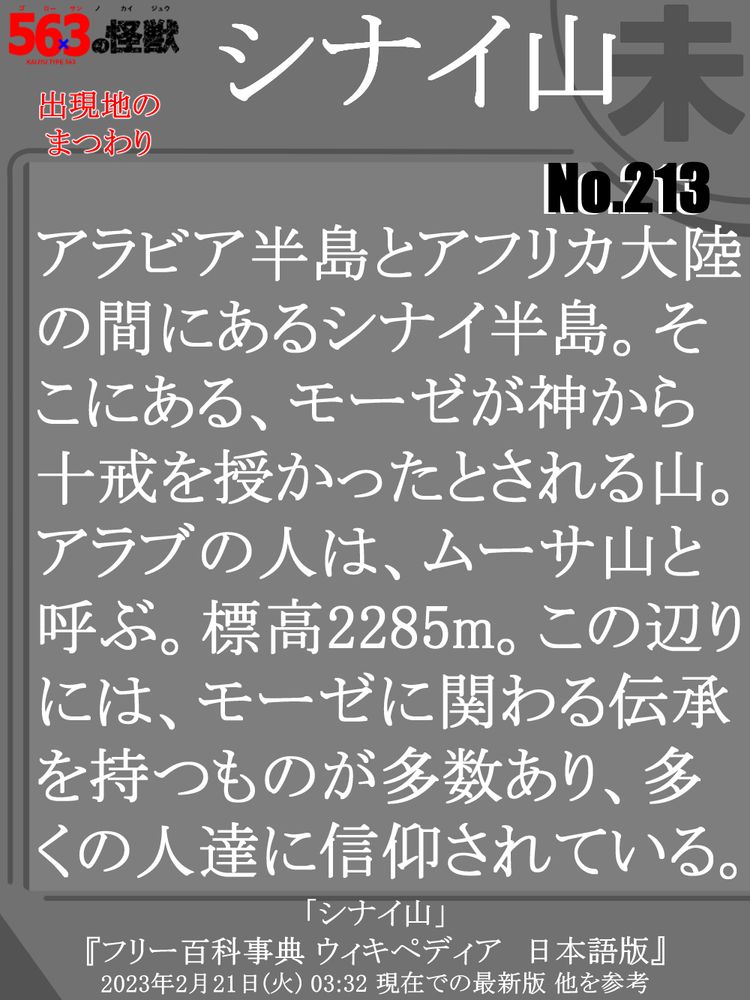 スレッド元のカードの裏面の画像。ここにはテキストが書かれており、内容はスレッド元の怪獣の出現地の、「シナイ山」について簡単な説明をしている。説明文→「アラビア半島とアフリカ大陸の間にあるシナイ半島。そこにある、モーゼが神から十戒を授かったとされる山。アラブの人は、ムーサ山と呼ぶ。標高2285m。この辺りには、モーゼに関わる伝承を持つものが多数あり、多くの人達に信仰されている。」 カード下部には、この説明をするにあたり 主に参考にしたサイト名を記載→[ 「シナイ山」 『フリー百科事典 ウィキペディア　日本語版』」  2023年2月21日(火) 03:32 現在での最新版 他を参考 ]