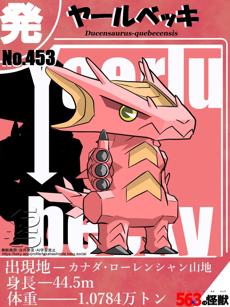 トレーディングカードのようなデザインで、その中央には怪獣が描かれている。上部には その怪獣の和名 「ヤールベッキ」と、学名の " Ducensaurus-quebecensis  "を記載。中央に描かれている怪獣の見た目は、2本の足で直立するトカゲという感じ。体色は赤。顔の形は三角。頂点が前、底辺が後ろ。頂点部分にアルファベットの"V"の字のように並んだ鼻の穴と、ギザギザの大きめの口がある。この口は、頂点部分だけでなく、若干だが、両サイドの辺りまで広がっている。この部分の厚さが一番薄く、ここから後頭部方向に向かうにつれて厚さが厚くなる。口元のすぐ後ろ、顔の両側面の上部が、一部四角く窪んでおり、そこに金色の丸い目がある。瞳も濃い金色。そして、この目の凹みの後ろ部分から、最後尾までの側面が、アルファベットの"U"の字状に凹んでいる。"U"のカーブの部分が目に近い位置。"U"の上の部分が、後頭部を超えて、後方に飛び出している。左右両方共、このような形状になっている。この部分は耳の可能性がある。凹んだ部分の色はオレンジ。頭頂部は台形状に凹んでいる。台形の短い上辺の方が鼻先の方。長い方が１番後ろ。凹んだ部分の色はオレンジ。その台形状の凹みの両サイドのすぐ外に、小さなトゲが２つずつ、斜め後ろに向かって生えている。位置は、台形状の凹みの角の辺りに１つずつ。首は短め。身体は中肉中背。お腹はしまって見える。ウエストも少し引き締まっている。胸と、腹の真ん中に、矢印の先端のような、アルファベットの"V"の字を逆さまにしたような凹みが１つずつ付いている。色はオレンジ。喉元には、逆"V"字の溝が入っている。首の両サイドに、イカの耳のような部位が付いている。背中には、大きな鯨類の背びれのような部位が生えているようだが、イラストでは隠れてはっきり見えない。両前脚、後ろ脚は、人間の手足に近い形状をしている。しかし、その両脚の付け根部分は、大きく横に張り出している。形状は角ばっている。前脚の指は４本。黒く尖った爪が生えている。肘の部分から、頭部のトゲのような部位が１つずつ生えている。後ろ脚は短く、脚先は蹄のように１つにまとまっており、先端は尖っている。色は黒。ただ、脚先の側面にも、このような黒く尖った爪が、左右両サイドに１つずつ生えている。足の外側のくるぶしの辺りに、頭部と同様のトゲが１つずつ、上斜め後ろに向かって生えている。太もも、脛上辺りに、喉元にあったような逆"V"字状の溝が１つずつ入っている。しっぽはトカゲのようだが太くて短め。両サイドに飛行機の水平尾翼のような部位が3つずつ、横に並んで生えている。１番先にある尾翼が１番大きい。そこから根元に近づくにつれ小さくなっていく。色は薄いピンク。イラストでは、根元部分が隠れて見えておらず、尾翼パーツが２つずつに見える。この怪獣のとっているポーズは、右前脚をイラスト正面に向けて伸ばし、指もピンと伸ばしている。オリジナル怪獣。カード下には 出現地-カナダ・ローレンシャン山地、身長-44.5m、体重-1.0784万トン と記載。このイラストの下には、イラストに関する連絡が取れる、Blueskyのアカウントのアドレスが書かれています。→https://bsky.app/profile/takahashimile.bsky.social 何か連絡を取りたい場合は、このアカウントのチャット機能をご利用ください。無断商用禁止。自作発現禁止。AI学習禁止。
