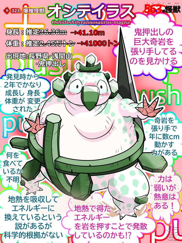 オリジナル怪獣、爆推怪獣 オシテイラス の詳細紹介イラスト。画像の中心に怪獣が描かれている。カード枠は無し。描かれている怪獣は、鳥のくちばしを持った相撲取りのような感じ。体色は基本白。お腹が大きいので、頭身は4.5頭身くらいに見える。顔は、カード版よりもふくよかになっているので、フクロウのような感じに見える。そして、緑の大きなくちばしを持っている。くちばしの形は前方で大きく曲がっており、南国のコンゴウインコのような感じに見える。そのくちばしの左右には、大きめの少し垂れた目がある。瞳はつぶら。頭頂部には、硬質で軽く上向きに反った多角柱の部位が、横向きにくっ付いており、更にその上の中央にも、同様の硬質な多角柱が、縦向きにくっ付いている。つまり、十字に重なっているということ。又、顔の両サイド、人で例えるともみあげの辺りにも、硬質な部位が左右にくっ付いている。この部位の形状だが、右側は、アルファベットの"J"のような形に近く、左は右の対称形となっている。"J"の最後の跳ねた部分が、前方向に飛び出している感じ。色は、頭頂部の部位も含めて全て緑色。首は、身体に埋もれてて、あまり見えない。胴体は、お相撲さんのようにふくよかで、いわゆるリンゴ型のよう。胸も少し垂れている。腰の辺りには、硬質の緑の部位が、ふんどしのような感じで、横方向にぐるっと巻かれており、その中央部からも、同様の部位が、上方向には胸元辺りまで、下方向は、股を跨ぎ、お尻の辺りまで、ぐるっと巻いている。つまり、こちらも、横に巻かれている硬質の部位と中央で交差している感じになっている。そして、横に巻かれたふんどしのような部位の、左右の両サイドと、縦と横で交差している箇所から、左右に少し離れた辺りに、八角形の硬質なヒレのような部位が１つずつ付いている。前脚、後ろ脚は、人のようで、指はどちらも４本。前脚の先、人で例えれば手の部分の色は、ペールオレンジ。他は白。尖った白い爪が生えている。肘の辺りには、緑の多角形の硬質な部位がくっ付いているはずだが、イラストでは見えていない。後ろ脚は太く短い。色は脚先も含めて白。こちらは、グレーの尖った爪が生えている。膝には、肘と同様の、緑の多角形の硬質な部位が付いている。しっぽ、というか尾は、暗い緑褐色の、硬質な厚みを持った三角形をしており、それが縦にくっ付いている。三角の頂点が上。長さは長く、頭を超えるほど。この怪獣は、全身にライトグリーンの染みのような模様がたくさん入っている。イラストではこの怪獣が前方へ、張り手をしているポーズをとっており、踏み出した左後ろ脚からは土埃が上がっている。そして、怪獣の周りには複数の吹き出しがあり、そこに簡単な説明が書かれている。→「鬼押出しの巨大奇岩を張り手してるのを見かける」 「奇岩を張り手で年に数cm動かす力がある」 「力は弱いが熱意はある！」 他には、「発見時から2年でかなり成長し 身長体重が 変更された」とか、「何を食べているか不明」等の説明があり、更には「地熱を吸収してエネルギーに換えているという説があるが科学的根拠がない」とか、「地熱で得たエネルギーを岩を押すことで発散しているのかも⁉」という説明もある。バック背景は、薄いピンク色で、その上には英語のゴシック体で、"push"という文字が、大小色んな大きさで書かれている。更には、ハートマークや、プラス記号、円などの記号も散りばめられている。それらの文字や記号の枠線は、イラスト全体から見て、上から下に方向に虹のグラデーションがかかっている。中の色は白。後は、怪獣の周りに、赤いオーラのようなものが描かれている。
