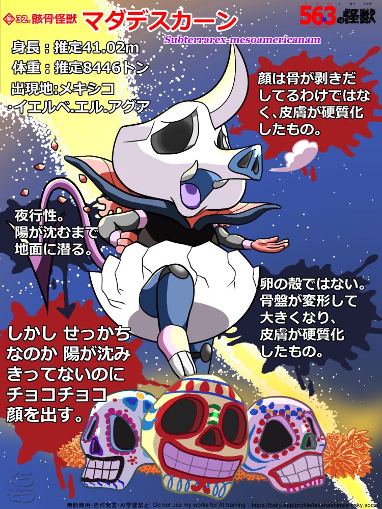 オリジナル怪獣、骸骨怪獣 マダデスカーン の詳細紹介イラスト。画像の中心に怪獣が描かれている。カード枠は無し。描かれている怪獣は、豚鼻の骸骨のような顔を持つ、卵の殻を履いた悪魔、という感じ。ただ、この文章だけでは分からないと思うので、これから詳しく各部位の形状を説明していこうと思う。ではまず、頭部から。前述したように顔は骸骨のようで硬質。色は灰色。目はかなり窪んでいて、まるで穴が開いてる様に黒くなっている。頭部の形状は、通常の骸骨と違って、頬の部分が膨らんでおり、全体でみると、三角おむすびに近いような形になっている、また、鼻の部分が前に飛び出しており、豚の鼻のようになっている。そして、その下にある口からは、少し緩くカーブして尖った白い奥歯が、左右に1本ずつ、上に向かって飛び出すように生えている。そして、頭頂部だが、その中央から、後ろに緩やかに反りかえった、ナイフのような大きめの角が１本、前に向かって生えている。以上で頭部の説明は終わる。次は胴体。胴体は黒く、体形は下の方が膨らんでいる、いわゆる洋ナシ型になっていると思われる。というか、前述したように卵の殻を履いており、それが腰の辺りまで覆っているので、お腹周りが見えていない為、実はよく分からない。ちなみに殻の色は白で、形状は、卵を真ん中から横方向に２つに割って、その下半分を、履いているような感じとなっている。そして、上の割れた部分はギザギザになっており、そこから下に向かって、所々にヒビが入っている。そして、次に背中だが、そこから左右に、赤い羽根のようなもの１つずつ生えているのが見える。ただイラストでは、かなりボロボロになっており、その形状が分からないくらいまで、欠けたり、穴が開いたりしている。そして最後に首周りだが、そこからは、例えるなら、ネーブルオレンジを四分の一にカットした、皮の部分のような形状の襟巻が付いている。方向は、オレンジの皮の表面が下、端が、左右にくるような位置で付いている。そして、前方が下がっていて、後ろ側が、後頭部をカバーするように、せり上がっている。皮の色は紺。中の色はサーモンピンクとなっている。以上で胴体の説明は終わる。次は脚。前脚、後ろ脚共に細く短い。前脚の形状は人のようで、色は暗いグレー。肩と手首に、バンドを巻いたような、ピンクの太目のラインが入っている。そして、脚先、人でいうところの手は、赤くなっている。指は４本。イラストでは爪は見当たらない。次に後ろ脚は、紺色で、膝には、縦長の楕円状の、硬質の膝あてのような殻が付いている。色は黒。そして脚先は、ピンク色になっている。指は３本。指自体はかなり短く、その先に生えている、尖った長いグレーの爪が、脚から直接生えているように見える程である。以上で脚の説明は終わる。最後にしっぽの説明をする。しっぽは、まるで悪魔のしっぽのようで、細長く、先端が矢じりのような形状をしており、尖っている。色は紫。以上で形状の説明は全て終わる。イラストは、やや下から、あおって見ている構図で、右前脚を腰にやり、左前脚をちょっと上げ、手のひらを上にして前に出し、右後ろ脚を膝を曲げて上に上げ、鼻から息を出し、何か言いたそうな感じで描かれている。そして、怪獣の周りには複数の液体をこぼしたような形の吹き出しが複数あり、そこに簡単な説明が書かれている。→「夜行性。陽が沈むまで地面に潜る。」 「しかし せっかちなのか 陽が沈みきってないのにチョコチョコ顔を出す。」 他にも、頭部を指し、「顔は骨が剥きだしてるわけではなく、皮膚が硬質化したもの。」 とか、下半身の殻を指し、「卵の殻ではない。骨盤が変形して大きくなり、皮膚が硬質化したもの。」という説明もある。バック背景は、星が瞬く暗い夜空で、画面に向かって右下から、左上に向かって、黄色の天の川が、明るく描かれている。また、怪獣の足元には、個性的なペインティングをされた、3つの髑髏が横並びに置いてあり、その後ろには、オレンジのマリーゴールドがたくさん描かれている。無断商用禁止。自作発言禁止。AI学習禁止。このイラストの下に、イラストに関する連絡が取れる、Blueskyのアカウントのアドレスが書かれている。→https://bsky.app/profile/takahashimile.bsky.social 何か連絡を取りたい場合は、このアカウントのチャット機能をご利用ください。