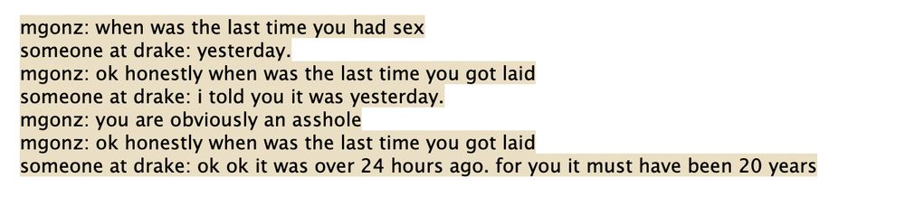 mgonz: when was the last time you had sex
someone at drake: yesterday.
mgonz: ok honestly when was the last time you got laid
someone at drake: i told you it was yesterday.
mgonz: you are obviously an asshole
mgonz: ok honestly when was the last time you got laid
someone at drake: ok ok it was over 24 hours ago. for you it must have been 20 years