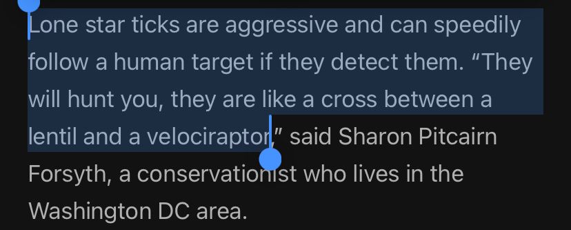 From the article: Lone star ticks are aggressive and can speedily follow a human target if they detect them. “They will hunt you, they are like a cross between a lentil and a velociraptor,” said Sharon Pitcairn Forsyth, a conservationist who lives in the Washington DC area. 