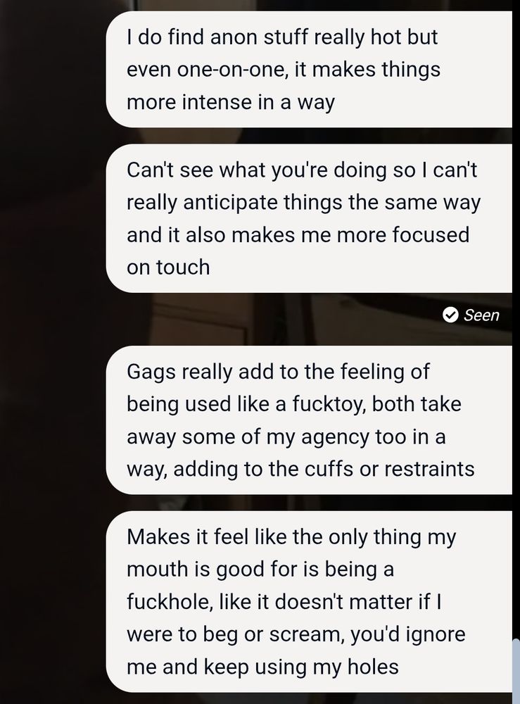 Text messages that read:
I do find anon stuff really hot but even one-on-one, it makes things more intense in a way.
Can't see what you're doing so I can't really anticipate things the same way and it also makes me more focused on touch.
Gags really add to the feeling of being used like a fucktoy, both take away some of my agency too in a way, adding to the cuffs or restraints.
Makes it feel like the only thing my mouth is good for is being a fuckhole, like it doesn't matter if I were to beg or scream, you'd ignore me and keep using my holes.