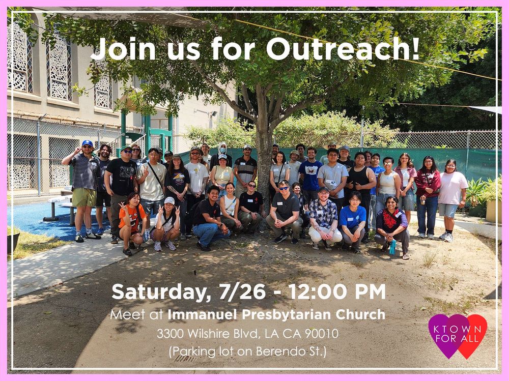 Group of around 30 people bunched in front of a tree, all smiling. There is a building and more trees behind the group of people. The picture is bordered with a thick light pink and a thin white line with the text “Join us for outreach!” on the middle top of the photo and “Saturday, 7/26 - 12:00 PM Meet at Immanuel Presbyterian Church 3300 Wilshire Blvd, LA CA 90010 (Parking lot on Berendo St.)” on the middle bottom of the photo. There is an icon of overlapping purple and red heart with “KTOWN FOR ALL” in white letters centered on the overlapping hearts on the right bottom corner of the photo.