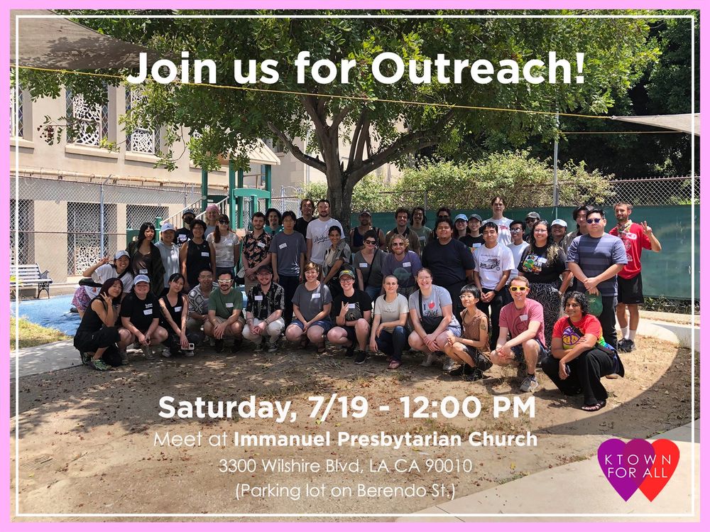 Photo ID: Group of around 30 people bunched in front of a tree, all smiling. There is a building and more trees behind the group of people. The picture is bordered with a thick light pink and a thin white line with the text “Join us for outreach!” on the middle top of the photo and “Saturday, 7/19 - 12:00 PM Meet at Immanuel Presbyterian Church 3300 Wilshire Blvd, LA CA 90010 (Parking lot on Berendo St.)” on the middle bottom of the photo. There is an icon of overlapping purple and red heart with “KTOWN FOR ALL” in white letters centered on the overlapping hearts on the right bottom corner of the photo.