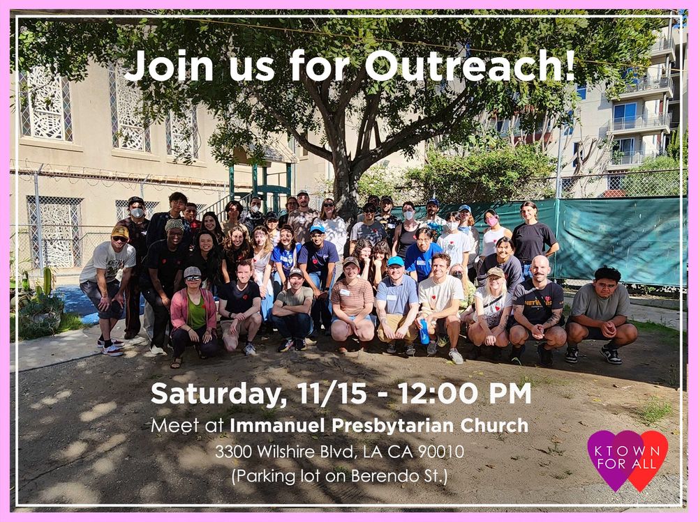 Group of around 20 people bunched in front of a tree. There is a building and more trees behind the group of people. The picture is bordered with a thick light pink and a thin white line with the text “Join us for outreach!” on the middle top of the photo and “Saturday, 11/15 - 12:00 PM Meet at Immanuel Presbyterian Church 3300 Wilshire Blvd, LA CA 90010 (Parking lot on Berendo St.)” on the middle bottom of the photo. There is an icon of overlapping purple and red heart with “KTOWN FOR ALL” in white letters centered on the overlapping hearts on the right bottom corner of the photo.
