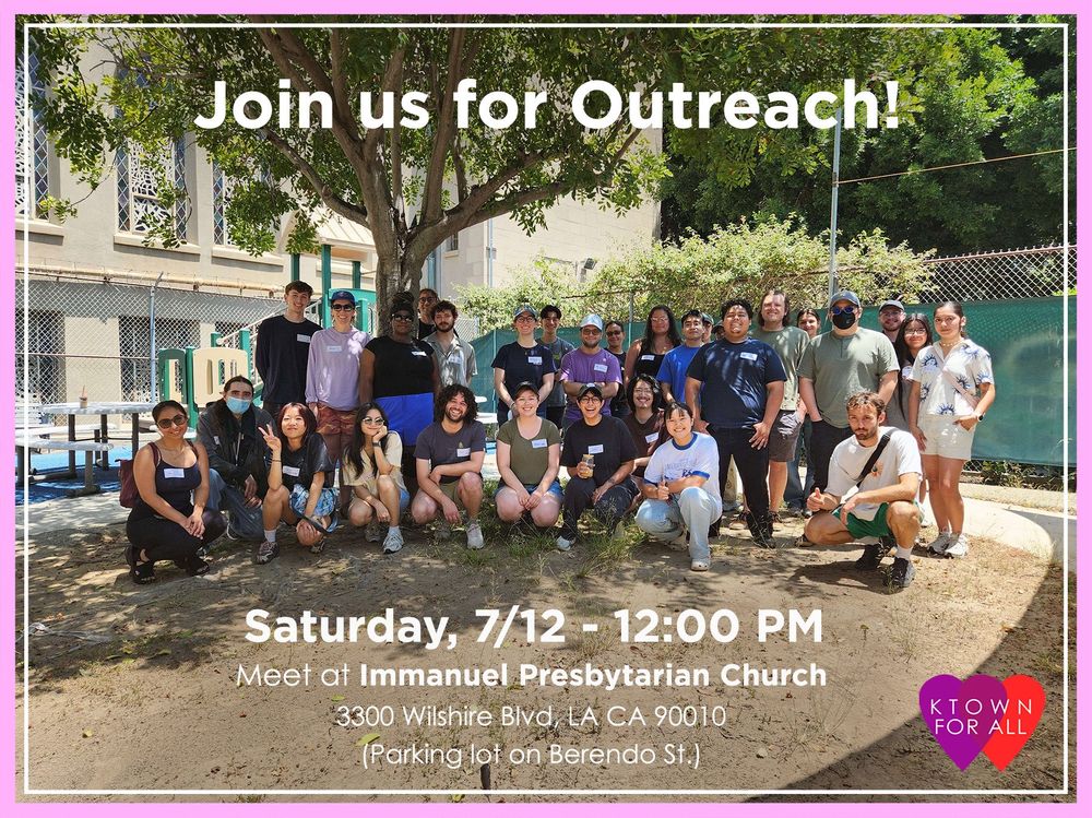 Group of around 30 people bunched in front of a tree, all smiling. There is a building and more trees behind the group of people. The picture is bordered with a thick light pink and a thin white line with the text “Join us for outreach!” on the middle top of the photo and “Saturday, 7/12 - 12:00 PM Meet at Immanuel Presbyterian Church 3300 Wilshire Blvd, LA CA 90010 (Parking lot on Berendo St.)” on the middle bottom of the photo. There is an icon of overlapping purple and red heart with “KTOWN FOR ALL” in white letters centered on the overlapping hearts on the right bottom corner of the photo.