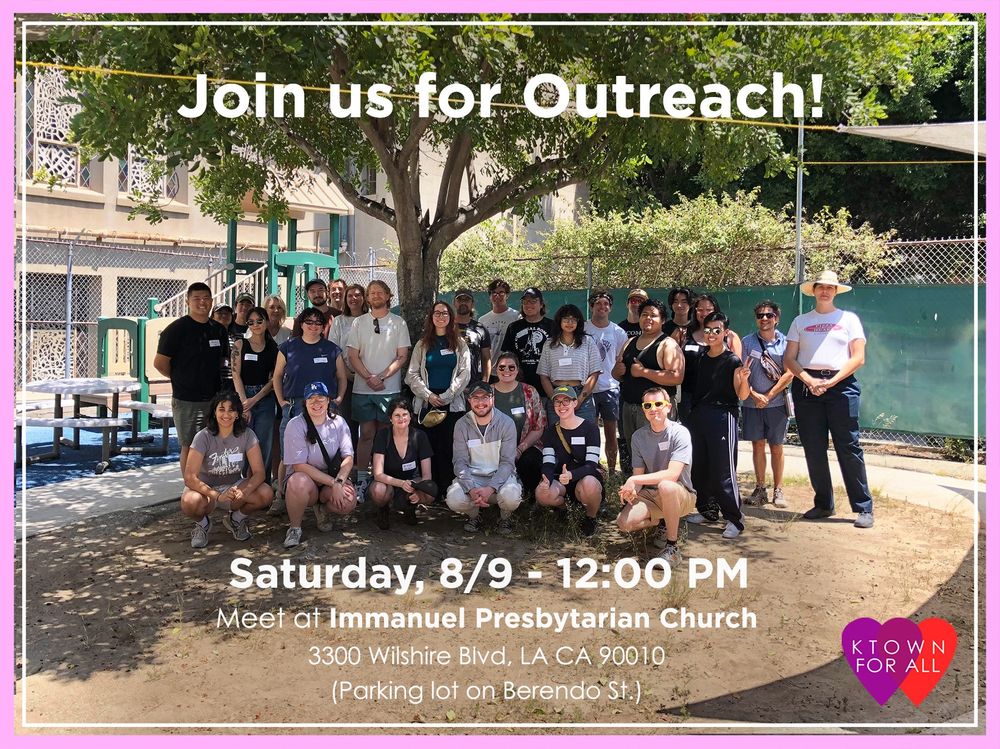 Group of around 20 people bunched in front of a tree, all smiling. There is a building and more trees behind the group of people. The picture is bordered with a thick light pink and a thin white line with the text “Join us for outreach!” on the middle top of the photo and “Saturday, 8/9 - 12:00 PM Meet at Immanuel Presbyterian Church 3300 Wilshire Blvd, LA CA 90010 (Parking lot on Berendo St.)” on the middle bottom of the photo. There is an icon of overlapping purple and red heart with “KTOWN FOR ALL” in white letters centered on the overlapping hearts on the right bottom corner of the photo.