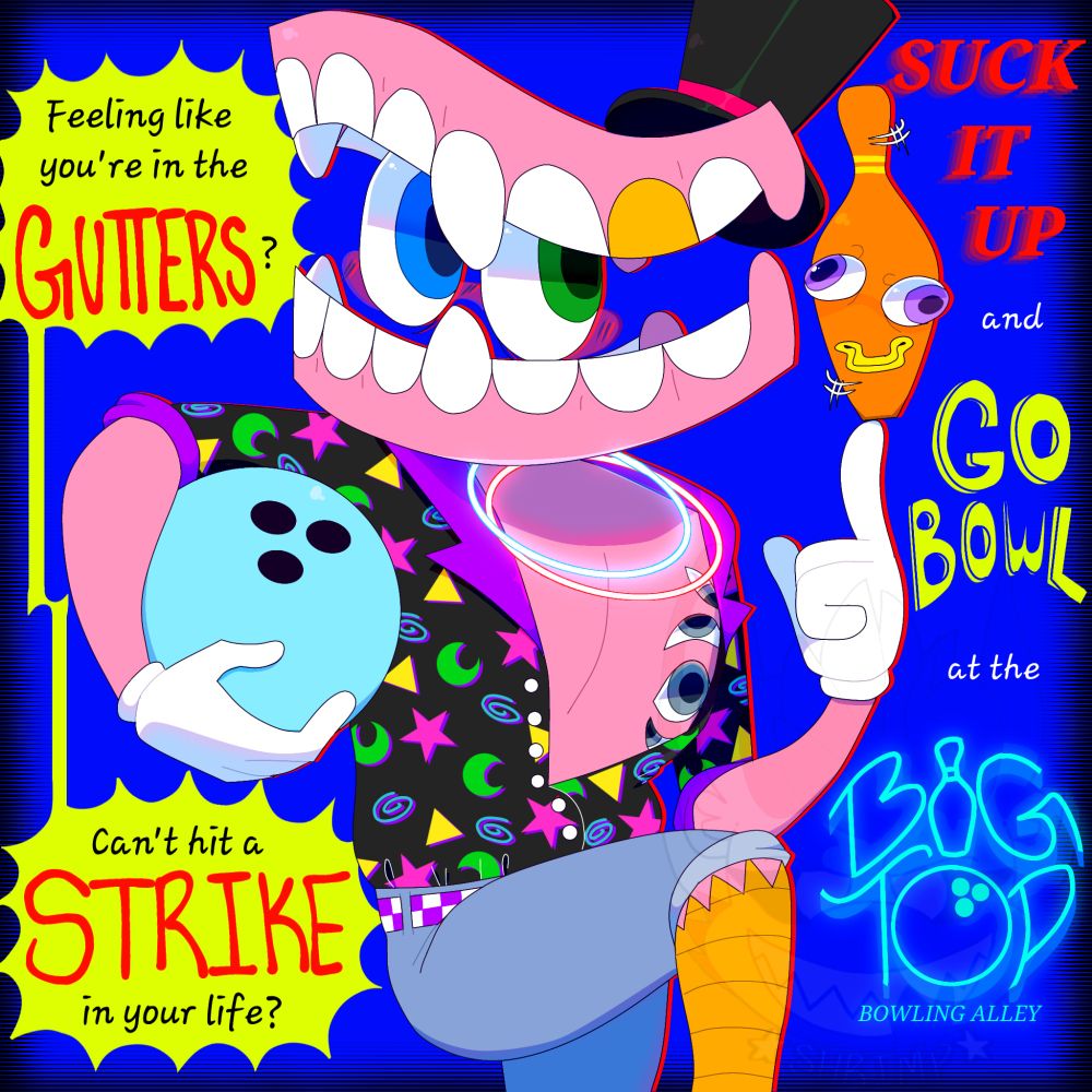 Caine is drawn in the middle of the canvas, striking a pose. He is wearing a a black button up shirt with colorful patterns on it. It is unbuttoned and revealing his chest. He wears blue shorts and a purple checkered belt.

Text to the left reads "Feeling like you're in the GUTTERS?""Can't hit a STRIKE in your life?", both in a yellow spikey oval. The text to the right continues, "SUCK IT UP and GO BOWL at the BIG TOP BOWLING ALLEY".

Background is blue with a black halftone border.
