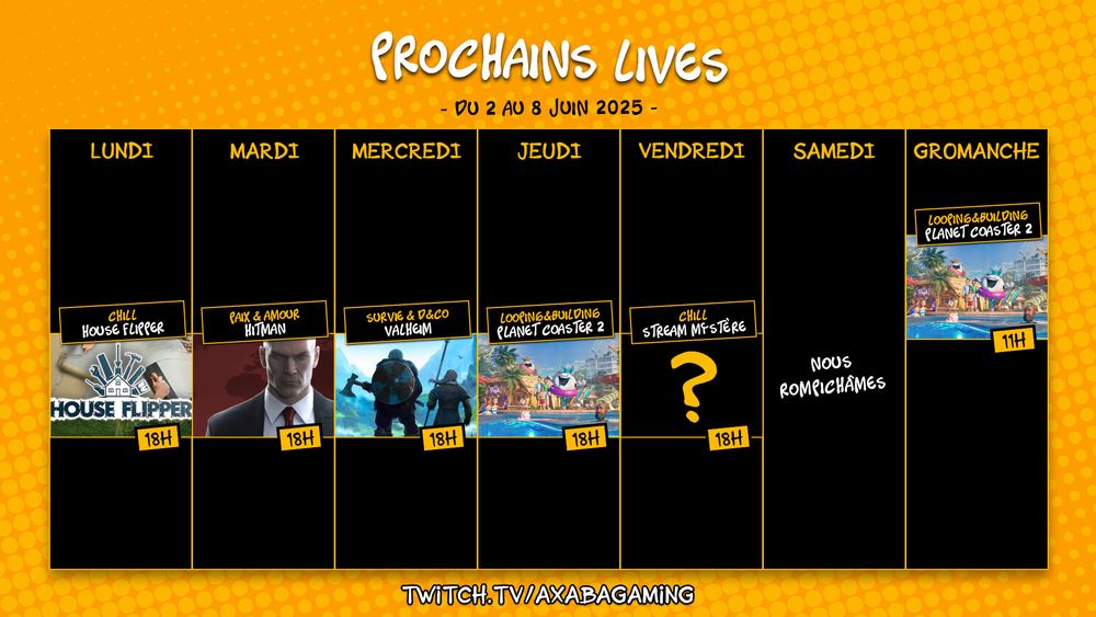 Planning streaming de la semaine du 2 au 8 juin 2025 :
Lundi : House Flipper de 18h à 20h
Mardi : Hitman de 18h à 20h 
Mercredi : Valheim de 18h à 20h
Jeudi : Planet Coaster 2 de 18h à 20h 
Vendredi : stream mystère de 18h à 20h
Dimanche : Planet Coaster 2 de 11h à 13h

RDV sur twitch.tv/AxabaGaming