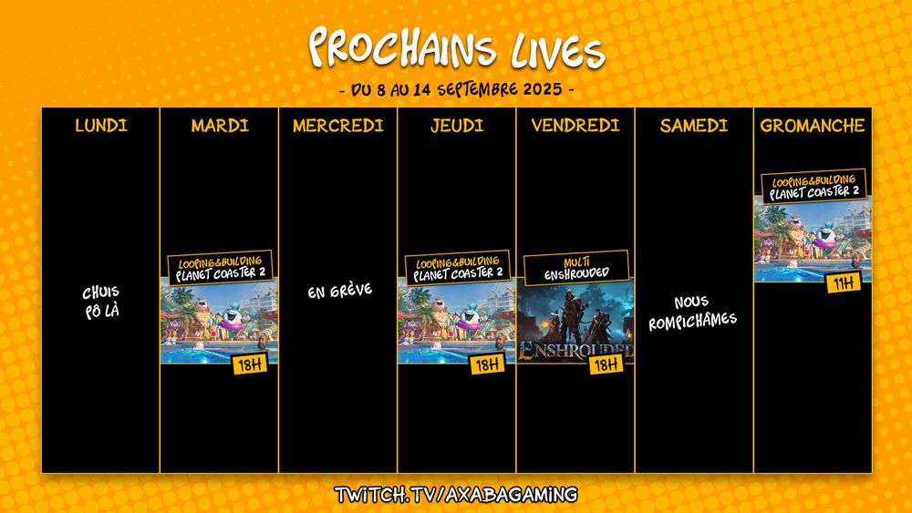 Planning streaming de la semaine du 8 au 14 septembre 2025 : 
Lundi : pas de stream
Mardi : Planet Coaster 2 de 18h à 20h 
Mercredi : en grève
Jeudi : Planet Coaster 2 de 18h à 20h 
Vendredi : Enshrouded en multi de 18h à 20h 
Dimanche : Planet Coaster 2 de 11h à 13h 
RDV sur twitch.tv/AxabaGaming
