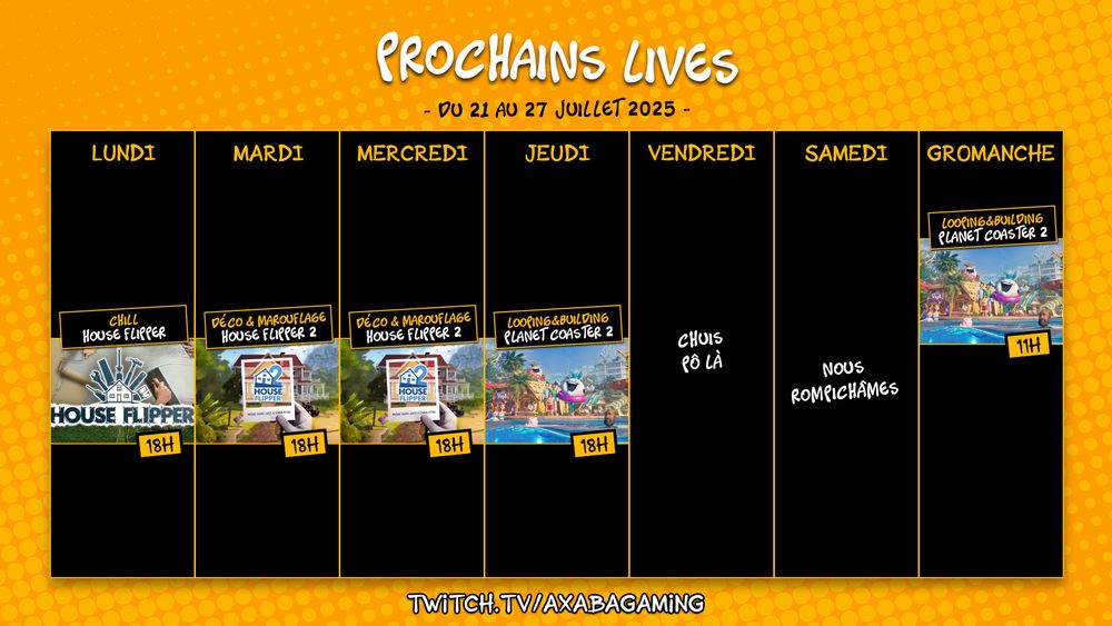 Planning streaming de la semaine du 21 au 27 juillet 2025 :
Lundi : House Flipper de 18h à 20h
Mardi : House Flipper 2 de 18h à 20h 
Mercredi : House Flipper 2 de 18h à 20h
Jeudi : Planet Coaster 2 de 18h à 20h 
Dimanche : Planet Coaster 2 de 11h à 13h

RDV sur twitch.tv/AxabaGaming