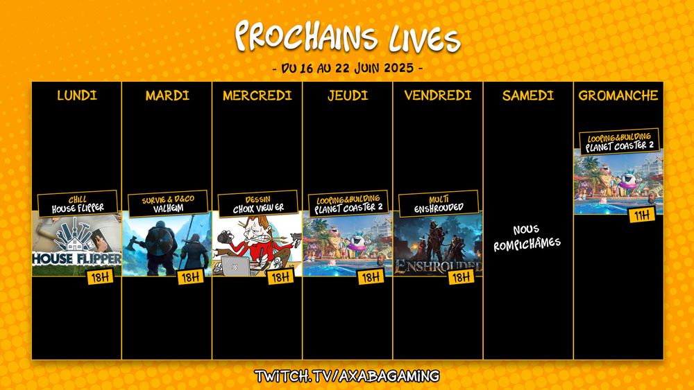 Planning streaming de la semaine du 9 au 15 juin 2025 :
Lundi : House Flipper de 18h à 20h
Mardi : Valheim de 18h à 20h 
Mercredi : Dessin viewer de 18h à 20h
Jeudi : Planet Coaster 2 de 18h à 20h 
Vendredi : Enshrouded en multi de 18h à 20h
Dimanche : Planet Coaster 2 de 11h à 13h

RDV sur twitch.tv/AxabaGaming
