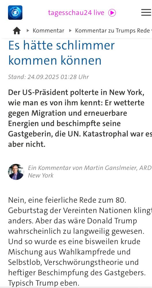tagesschau24 live C
A • Kommentar • Kommentar zu Trumps Rede
Es hätte schlimmer kommen können
Stand: 24.09.2025 01:28 Uhr
Der US-Präsident polterte in New York, wie man es von ihm kennt: Er wetterte gegen Migration und erneuerbare Energien und beschimpfte seine Gastgeberin, die UN. Katastrophal war es aber nicht.
Ein Kommentar von Martin Ganslmeier, ARD
New York
Nein, eine feierliche Rede zum 80.
Geburtstag der Vereinten Nationen kling anders. Aber das wäre Donald Trump wahrscheinlich zu langweilig gewesen.
Und so wurde es eine bisweilen krude Mischung aus Wahlkampfrede und Selbstlob, Verschwörungstheorie und heftiger Beschimpfung des Gastgebers.
Typisch Trump eben.