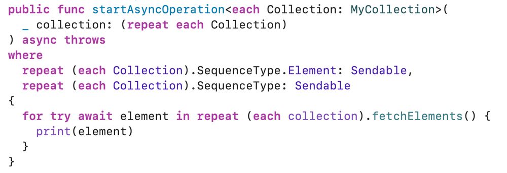 public final actor MyClient {
  public func startAsyncOperation<each Collection: MyCollection>(
    _ collection: (repeat each Collection)
  ) async throws
  where
    repeat (each Collection).SequenceType.Element: Sendable,
    repeat (each Collection).SequenceType: Sendable
  {
    for try await element in repeat (each collection).fetchElements() {
      print(element)
    }
  }
}