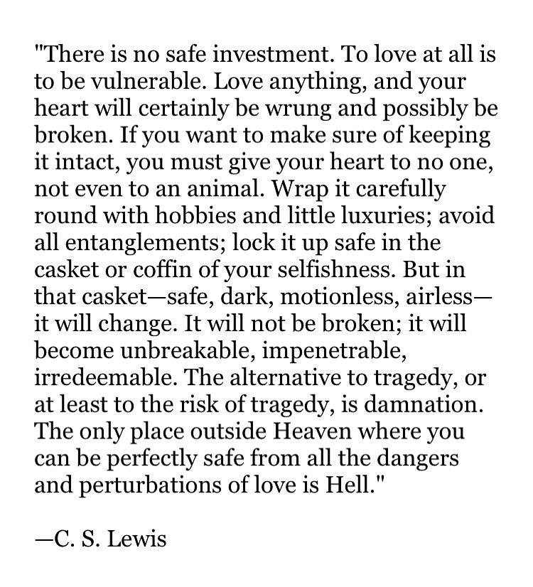 "There is no safe investment. To love at all is to be vulnerable. Love anything, and your heart will certainly be wrung and possibly be broken. If you want to make sure of keeping it intact, you must give your heart to no one, not even to an animal. Wrap it carefully round with hobbies and little luxuries; avoid all entanglements; lock it up safe in the casket or coffin of your selfishness. But in that casket—safe, dark, motionless, airless—it will change. It will not be broken; it will become unbreakable, impenetrable, irredeemable. The alternative to tragedy, or at least to the risk of tragedy, is damnation. The only place outside Heaven where you can be perfectly safe from all the dangers and perturbations of love is Hell."

—C. S. Lewis