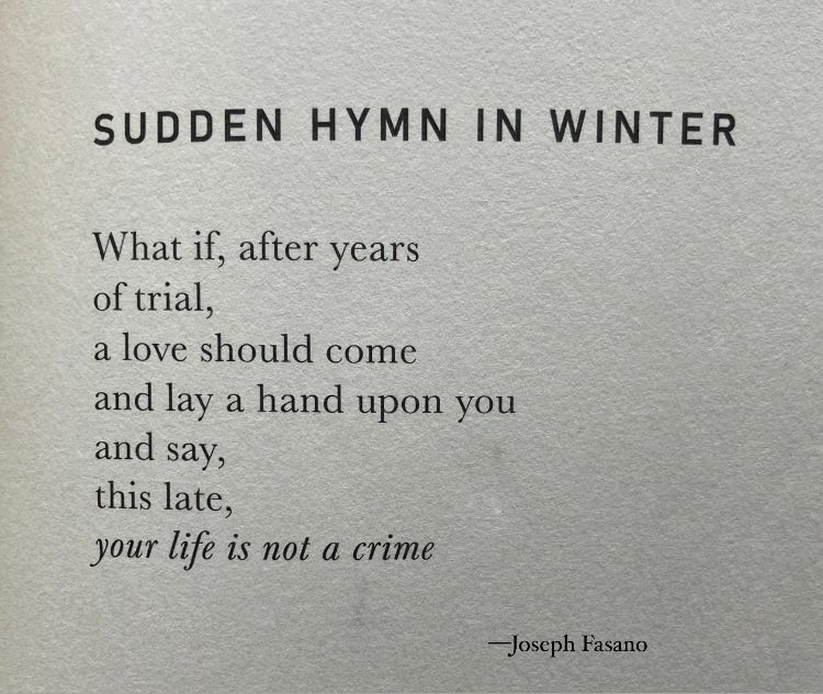 Sudden Hymn in Winter

What if, after years
of trial,
a love should come
and lay a hand upon you
and say,
this late,
your life is not a crime

—Fasano