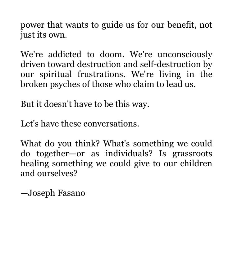 power that wants to guide us for our benefit, not just its own.

We're addicted to doom. We're unconsciously driven toward destruction and self-destruction by our spiritual frustrations. We're living in the broken psyches of those who claim to lead us.

But it doesn't have to be this way.

Let's have these conversations.

What do you think? What's something we could do together—or as individuals? Is grassroots healing something we could give to our children and ourselves?

—Joseph Fasano
