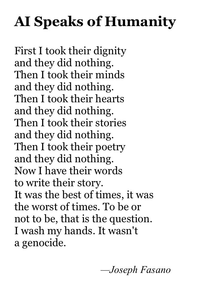 AI Speaks of Humanity

First I took their dignity
and they did nothing.
Then I took their minds
and they did nothing.
Then I took their hearts
and they did nothing.
Then I took their stories
and they did nothing.
Then I took their poetry
and they did nothing.
Now I have their words
to write their story.
It was the best of times, it was
the worst of times. To be or
not to be, that is the question.
I wash my hands. It wasn't
a genocide.

                                  —Joseph Fasano


