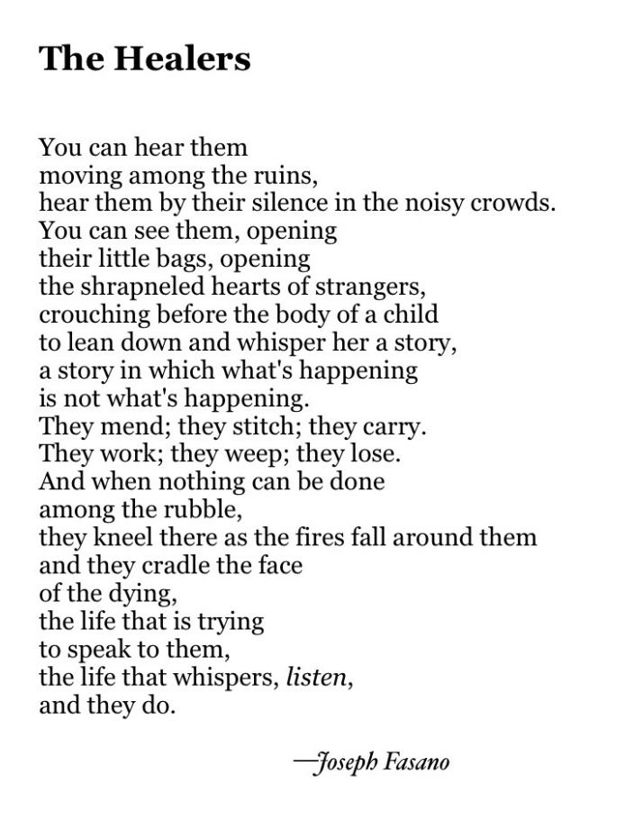 The Healers


You can hear them
moving among the ruins,
hear them by their silence in the noisy crowds.
You can see them, opening
their little bags, opening
the shrapneled hearts of strangers,
crouching before the body of a child
to lean down and whisper her a story,
a story in which what's happening
is not what's happening.
They mend; they stitch; they carry.
They work; they weep; they lose.
And when nothing can be done 
among the rubble,
they kneel there as the fires fall around them
and they cradle the face
of the dying, 
the life that is trying 
to speak to them,
the life that whispers, listen,
and they do.

                                                 —Joseph Fasano
