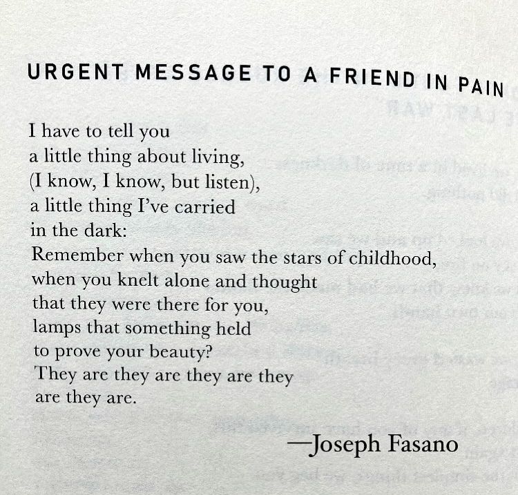 Urgent Message to a Friend in Pain 

I have to tell you 
a little thing about living 
(I know, I know, but hear me), 
a little thing I've carried 
in the dark: 
Remember when you saw the stars of childhood, 
when you knelt alone and thought 
that they were there for you, 
lamps that something held 
to prove your beauty? 
They are they are they are they 
are they are. 

—Joseph Fasano