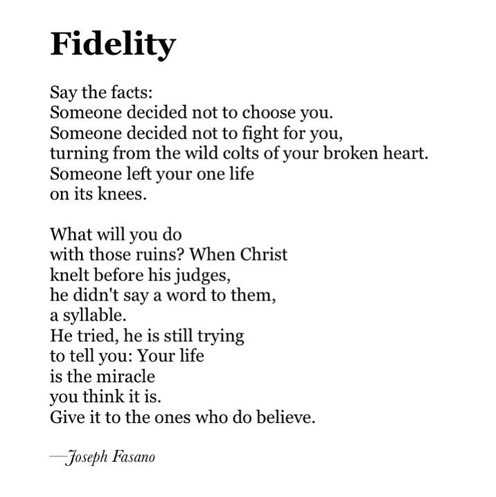 Fidelity

Say the facts:
Someone decided not to choose you.
Someone decided not to fight for you,
turning from the wild colts of your broken heart.
Someone left your one life
on its knees.

What will you do
with those ruins? When Christ
knelt before his judges,
he didn't say a word to them, 
a syllable. 
He tried, he is still trying 
to tell you: Your life 
is the miracle 
you think it is.
Give it to the ones who do believe.

—Joseph Fasano
