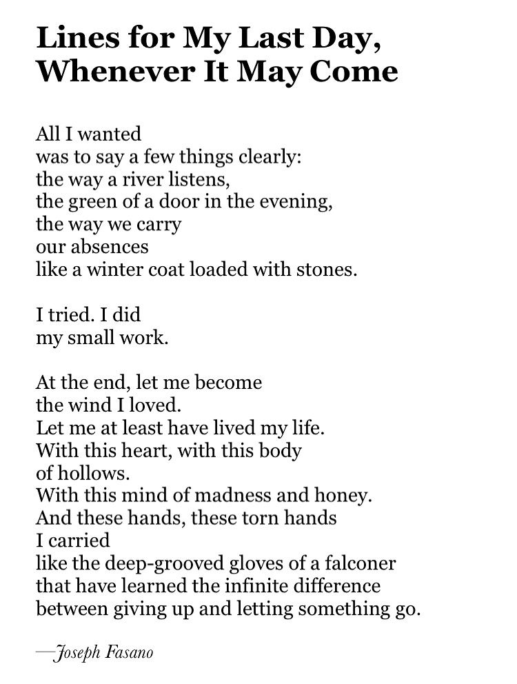 Lines for My Last Day,
Whenever It May Come

All I wanted 
was to say a few things clearly:
the way a river listens,
the green of a door in the evening,
the way we carry
our absences
like a winter coat loaded with stones.

I tried. I did
my small work.

At the end, let me become
the wind I loved.
Let me at least have lived my life.
With this heart, with this body
of hollows.
With this mind of madness and honey.
And these hands, these torn hands 
I carried
like the deep-grooved gloves of a falconer
that have learned the infinite difference
between giving up and letting something go.

—Joseph Fasano


