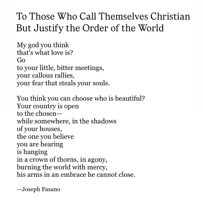 To Those Who Call Themselves Christian
But Justify the Order of the World

My god you think
that's what love is?
Go
to your little, bitter meetings,
your callous rallies,
your fear that steals your souls.

You think you can choose who is beautiful?
Your country is open 
to the chosen—
while somewhere, in the shadows
of your houses,
the one you believe
you are hearing
is hanging 
in a crown of thorns, in agony,
burning the world with mercy,
his arms in an embrace he cannot close.

—Joseph Fasano

