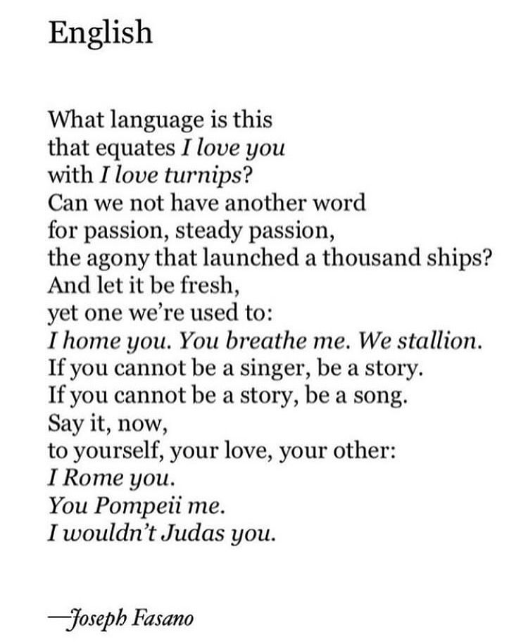 English
 
 
What language is this
that equates I love you
with I love turnips?
Can we not have another word
for passion, steady passion,
the agony that launched a thousand ships?
And let it be fresh,
yet one we’re used to:
I home you.  You breathe me.  We stallion.
If you cannot be a singer, be a story.
If you cannot be a story, be a song.
Say it, now, 
to yourself, your love, your other:
I Rome you.
You Pompeii me.
I wouldn’t Judas you.
 

                                   —Joseph Fasano
