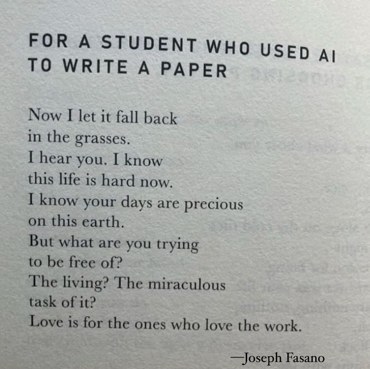 For a Student Who Used AI to Write a Paper

Now I let it fall back
in the grasses.
I hear you. I know
this life is hard now.
I know your days are precious
on this earth.
But what are you trying
to be free of?
The living? The miraculous
task of it?
Love is for the ones who love the work.

—Joseph Fasano