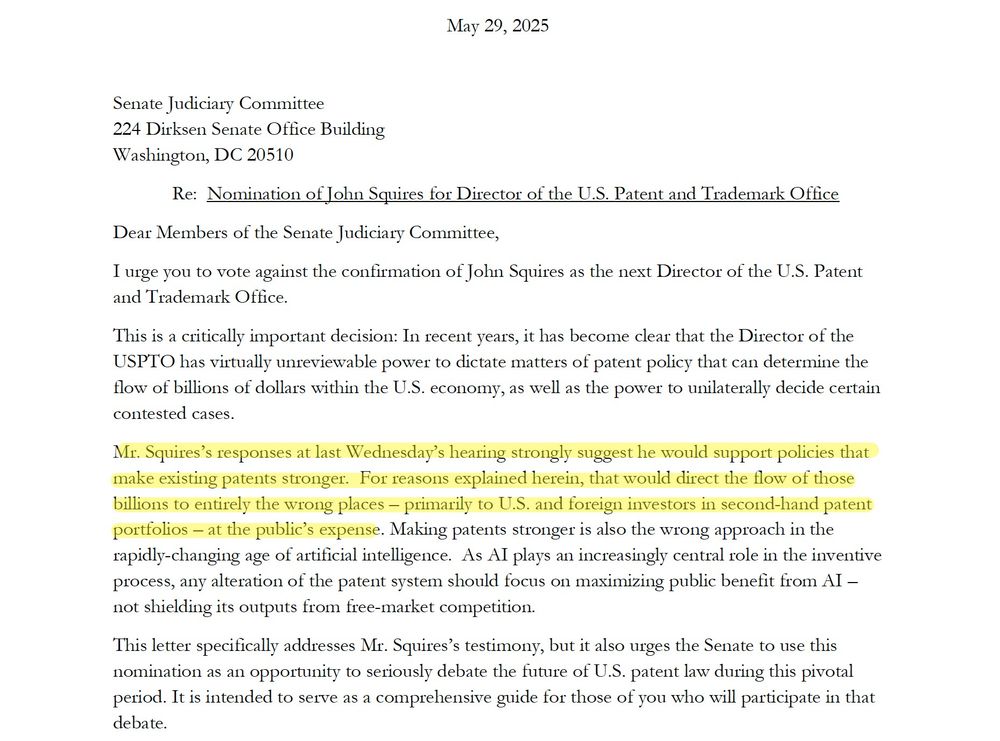 Dear Members of the Senate Judiciary Committee,
I urge you to vote against the confirmation of John Squires as the next Director of the U.S. Patent and Trademark Office.
This is a critically important decision: In recent years, it has become clear that the Director of the USPTO has virtually unreviewable power to dictate matters of patent policy that can determine the flow of billions of dollars within the U.S. economy, as well as the power to unilaterally decide certain contested cases.
Mr. Squires’s responses at last Wednesday’s hearing strongly suggest he would support policies that make existing patents stronger. For reasons explained herein, that would direct the flow of those billions to entirely the wrong places – primarily to U.S. and foreign investors in second-hand patent portfolios – at the public’s expense. Making patents stronger is also the wrong approach in the rapidly-changing age of artificial intelligence. As AI plays an increasingly central role in the inventive process, any alteration of the patent system should focus on maximizing public benefit from AI – not shielding its outputs from free-market competition.
This letter specifically addresses Mr. Squires’s testimony, but it also urges the Senate to use this nomination as an opportunity to seriously debate the future of U.S. patent law during this pivotal period. It is intended to serve as a comprehensive guide for those of you who will participate in that debate.