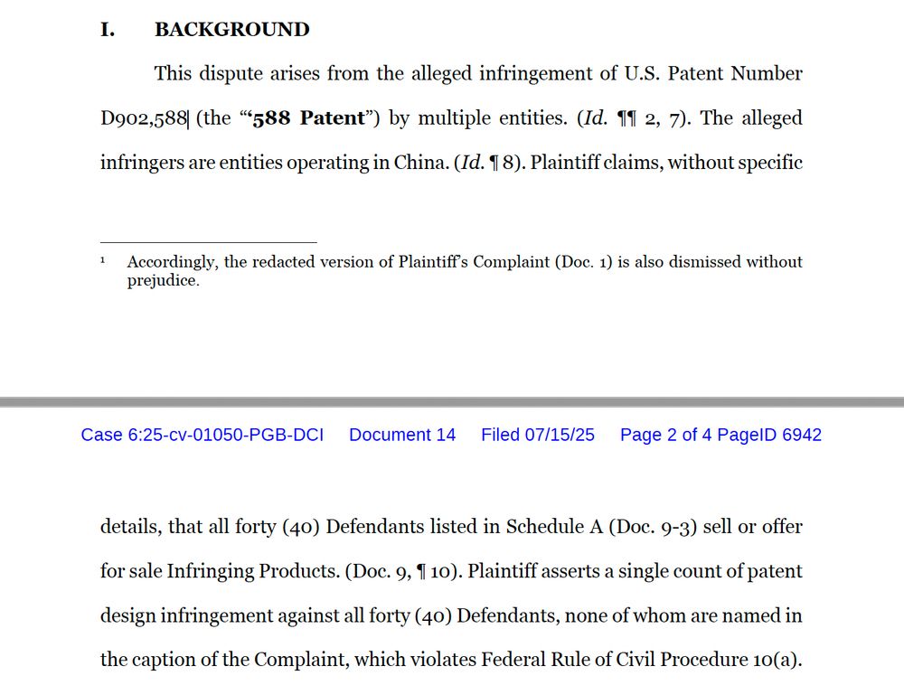 BACKGROUND
This dispute arises from the alleged infringement of U.S. Patent Number D902,588 (the “‘588 Patent”) by multiple entities. (Id. ¶¶ 2, 7). The alleged infringers are entities operating in China. (Id. ¶ 8). Plaintiff claims, without specific
1 Accordingly, the redacted version of Plaintiff’s Complaint (Doc. 1) is also dismissed without prejudice. Case 6:25-cv-01050-PGB-DCI Document 14 Filed 07/15/25 Page 1 of 4 PageID 6941
2
details, that all forty (40) Defendants listed in Schedule A (Doc. 9-3) sell or offer for sale Infringing Products. (Doc. 9, ¶ 10). Plaintiff asserts a single count of patent design infringement against all forty (40) Defendants, none of whom are named in the caption of the Complaint, which violates Federal Rule of Civil Procedure 10(a).