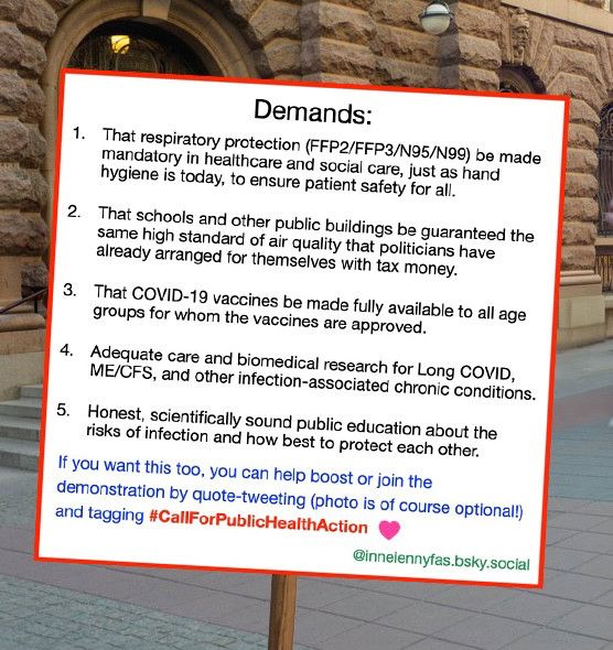Demands:
1) That respiratory protection (FFP2/FFP3/N95/N99) be made mandatory in healthcare and social care, just as hand hygiene is today, to ensure patient safety for all.
2) That schools and other public buildings are guaranteed the same high standard of air quality that members of parliament have arranged for themselves with tax money.
3) That COVID-19 vaccines be made fully available to all age groups for whom the vaccines are approved.
4) Adequate care and biomedical research for Long COVID, ME/CFS, and other infection-associated chronic conditions.
5) Honest, scientifically sound public education about the risks of infection and how best to protect each other.
If you want this too, you can help boost or join the demonstration by quote-tweeting (photo is of course optional!) and tagging #CallForPublicHealthAction
by @inneiennyfas.bsky.social